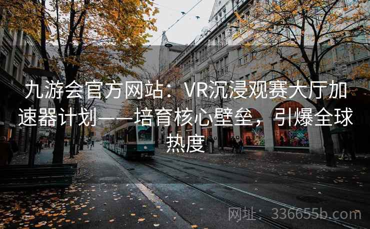 九游会官方网站:VR沉浸观赛大厅加速器计划——培育核心壁垒,引爆全球热度 九游会官方网站:VR沉浸观赛大厅加速器计划——培育核心壁垒,引爆全球热度