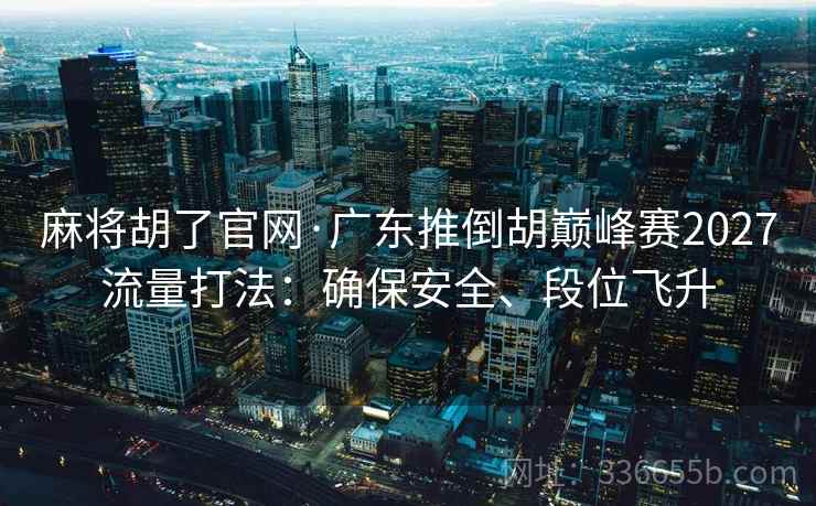 麻将胡了官网·广东推倒胡巅峰赛2027流量打法:确保安全、段位飞升 麻将胡了官网·广东推倒胡巅峰赛2027流量打法:确保安全、段位飞升