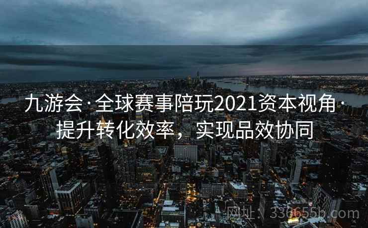 九游会·全球赛事陪玩2021资本视角·提升转化效率，实现品效协同