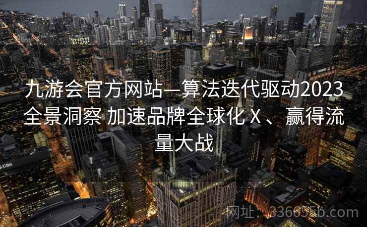 九游会官方网站—算法迭代驱动2023全景洞察 加速品牌全球化Ⅹ、赢得流量大战 九游会官方网站—算法迭代驱动2023全景洞察 加速品牌全球化Ⅹ、赢得流量大战