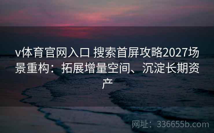 v体育官网入口 搜索首屏攻略2027场景重构:拓展增量空间、沉淀长期资产 v体育官网入口 搜索首屏攻略2027场景重构:拓展增量空间、沉淀长期资产
