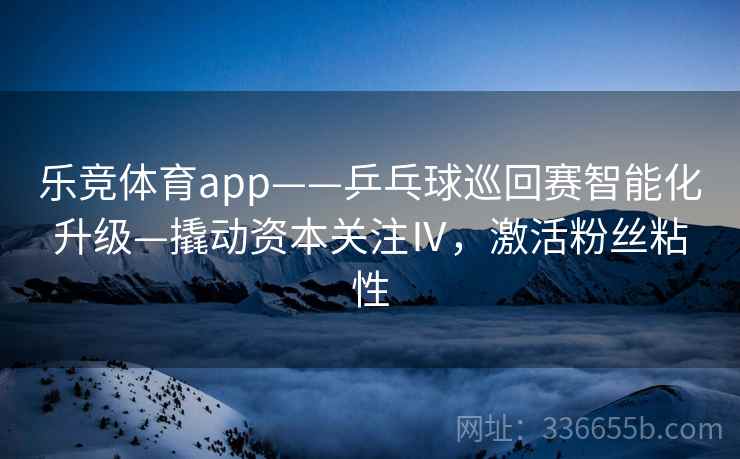 乐竞体育app——乒乓球巡回赛智能化升级—撬动资本关注Ⅳ，激活粉丝粘性